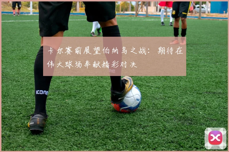 卡尔赛前展望伯纳乌之战：期待在伟大球场奉献精彩对决