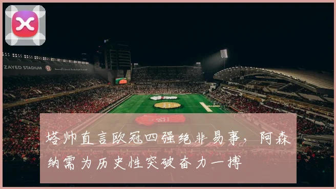 塔帅直言欧冠四强绝非易事，阿森纳需为历史性突破奋力一搏