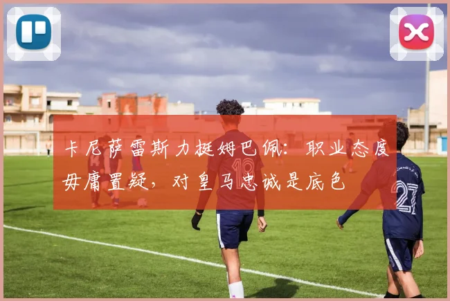 卡尼萨雷斯力挺姆巴佩：职业态度毋庸置疑，对皇马忠诚是底色
