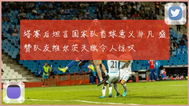 塔赛后坦言国家队首球意义非凡 盛赞队友维尔茨天赋令人惊叹