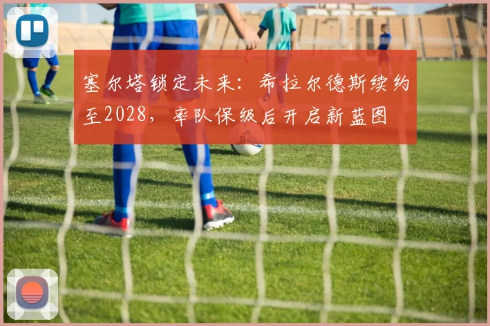 塞尔塔锁定未来：希拉尔德斯续约至2028，率队保级后开启新蓝图