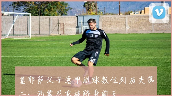 基耶萨父子意甲进球数位列历史第二，西蒙尼家族跻身前五