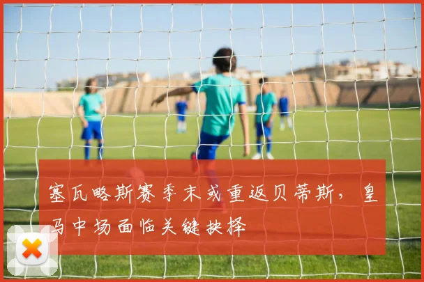 塞瓦略斯赛季末或重返贝蒂斯，皇马中场面临关键抉择