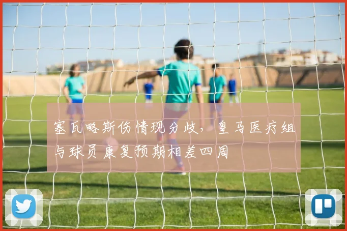 塞瓦略斯伤情现分歧，皇马医疗组与球员康复预期相差四周